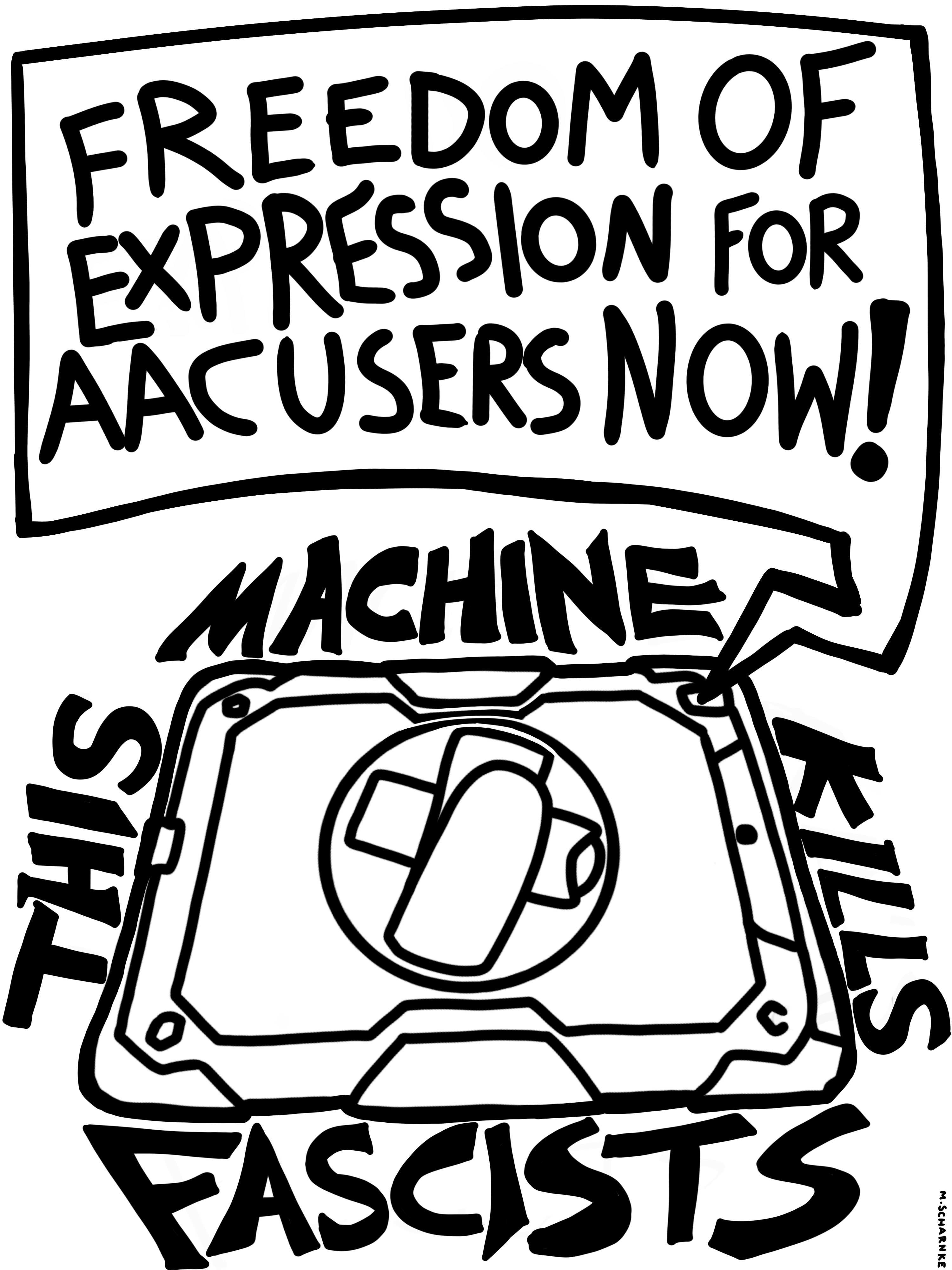 A portrait-shaped image with thick black lines and a white background.  A square speech bubble comes from an AAC device, which is shown with the back facing the viewer. It has a rugged case with a hand scrap and collapsed stand. The speech bubble has hand-lettered text in capitals that says 'Freedom of expression for AAC users now!' With one word on either side of the AAC device, there is also chunkier bold hand-lettered text in capitals that says 'This machine kills fascists.' There is a very small signature in the bottom-right corner that says 'M. Scharnke'